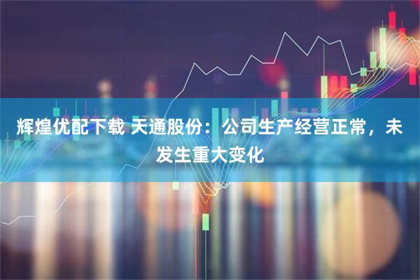 辉煌优配下载 天通股份：公司生产经营正常，未发生重大变化