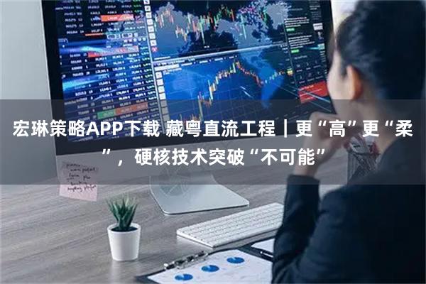 宏琳策略APP下载 藏粤直流工程｜更“高”更“柔”，硬核技术突破“不可能”
