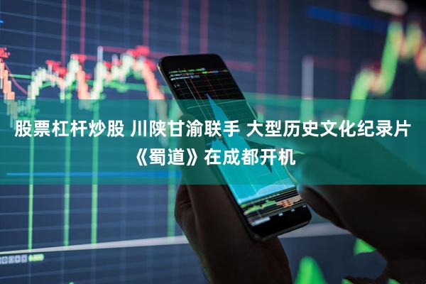 股票杠杆炒股 川陕甘渝联手 大型历史文化纪录片《蜀道》在成都开机