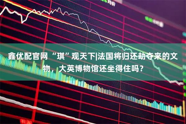 鑫优配官网 “琪”观天下|法国将归还劫夺来的文物,大英博物馆还坐得住吗?